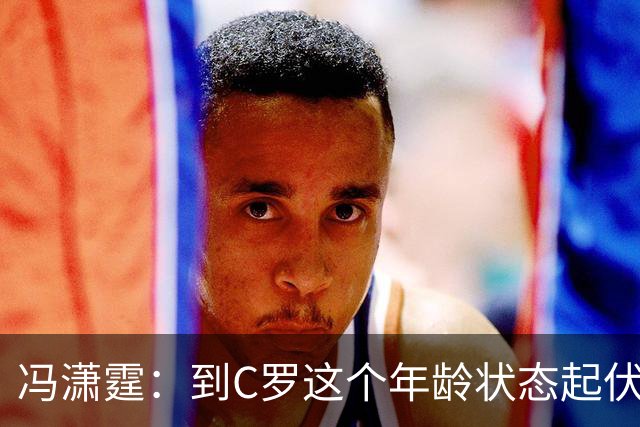 冯潇霆：到C罗这个年龄状态起伏很正常，他就是金字塔尖上的球星